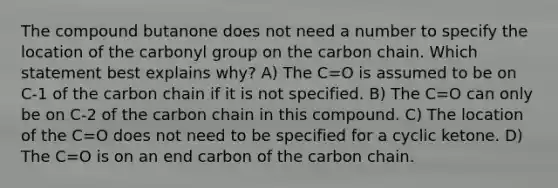 The compound butanone does not need a number to specify the location of the carbonyl group on the carbon chain. Which statement best explains why? A) The C=O is assumed to be on C-1 of the carbon chain if it is not specified. B) The C=O can only be on C-2 of the carbon chain in this compound. C) The location of the C=O does not need to be specified for a cyclic ketone. D) The C=O is on an end carbon of the carbon chain.