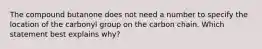 The compound butanone does not need a number to specify the location of the carbonyl group on the carbon chain. Which statement best explains why?