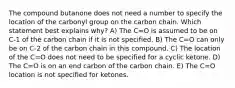 The compound butanone does not need a number to specify the location of the carbonyl group on the carbon chain. Which statement best explains why? A) The C=O is assumed to be on C-1 of the carbon chain if it is not specified. B) The C=O can only be on C-2 of the carbon chain in this compound. C) The location of the C=O does not need to be specified for a cyclic ketone. D) The C=O is on an end carbon of the carbon chain. E) The C=O location is not specified for ketones.