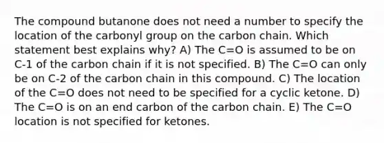 The compound butanone does not need a number to specify the location of the carbonyl group on the carbon chain. Which statement best explains why? A) The C=O is assumed to be on C-1 of the carbon chain if it is not specified. B) The C=O can only be on C-2 of the carbon chain in this compound. C) The location of the C=O does not need to be specified for a cyclic ketone. D) The C=O is on an end carbon of the carbon chain. E) The C=O location is not specified for ketones.