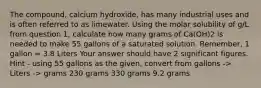 The compound, calcium hydroxide, has many industrial uses and is often referred to as limewater. Using the molar solubility of g/L from question 1, calculate how many grams of Ca(OH)2 is needed to make 55 gallons of a saturated solution. Remember, 1 gallon = 3.8 Liters Your answer should have 2 significant figures. Hint - using 55 gallons as the given, convert from gallons -> Liters -> grams 230 grams 330 grams 9.2 grams