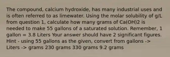 The compound, calcium hydroxide, has many industrial uses and is often referred to as limewater. Using the molar solubility of g/L from question 1, calculate how many grams of Ca(OH)2 is needed to make 55 gallons of a saturated solution. Remember, 1 gallon = 3.8 Liters Your answer should have 2 significant figures. Hint - using 55 gallons as the given, convert from gallons -> Liters -> grams 230 grams 330 grams 9.2 grams