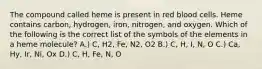 The compound called heme is present in red blood cells. Heme contains carbon, hydrogen, iron, nitrogen, and oxygen. Which of the following is the correct list of the symbols of the elements in a heme molecule? A.) C, H2, Fe, N2, O2 B.) C, H, I, N, O C.) Ca, Hy, Ir, Ni, Ox D.) C, H, Fe, N, O