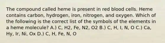 The compound called heme is present in red blood cells. Heme contains carbon, hydrogen, iron, nitrogen, and oxygen. Which of the following is the correct list of the symbols of the elements in a heme molecule? A.) C, H2, Fe, N2, O2 B.) C, H, I, N, O C.) Ca, Hy, Ir, Ni, Ox D.) C, H, Fe, N, O