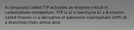 A compound called TTP activates an enzyme critical in carbohydrate metabolism. TTP is a) a coenzyme b) a B-vitamin called thiamin c) a derivative of adenosine triphosphate (ATP) d) a branched-chain amino acid