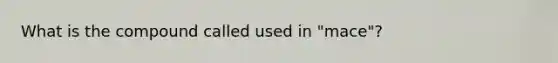 What is the compound called used in "mace"?