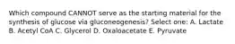 Which compound CANNOT serve as the starting material for the synthesis of glucose via gluconeogenesis? Select one: A. Lactate B. Acetyl CoA C. Glycerol D. Oxaloacetate E. Pyruvate