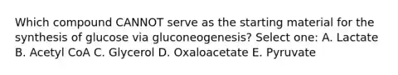 Which compound CANNOT serve as the starting material for the synthesis of glucose via gluconeogenesis? Select one: A. Lactate B. Acetyl CoA C. Glycerol D. Oxaloacetate E. Pyruvate