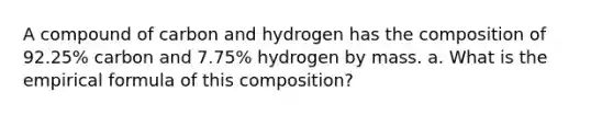 A compound of carbon and hydrogen has the composition of 92.25% carbon and 7.75% hydrogen by mass. a. What is the empirical formula of this composition?