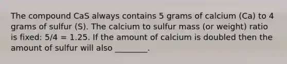 The compound CaS always contains 5 grams of calcium (Ca) to 4 grams of sulfur (S). The calcium to sulfur mass (or weight) ratio is fixed: 5/4 = 1.25. If the amount of calcium is doubled then the amount of sulfur will also ________.