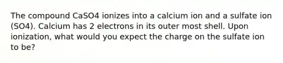 The compound CaSO4 ionizes into a calcium ion and a sulfate ion (SO4). Calcium has 2 electrons in its outer most shell. Upon ionization, what would you expect the charge on the sulfate ion to be?