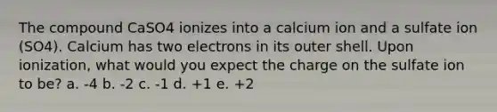 The compound CaSO4 ionizes into a calcium ion and a sulfate ion (SO4). Calcium has two electrons in its outer shell. Upon ionization, what would you expect the charge on the sulfate ion to be? a. -4 b. -2 c. -1 d. +1 e. +2