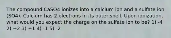 The compound CaSO4 ionizes into a calcium ion and a sulfate ion (SO4). Calcium has 2 electrons in its outer shell. Upon ionization, what would you expect the charge on the sulfate ion to be? 1) -4 2) +2 3) +1 4) -1 5) -2