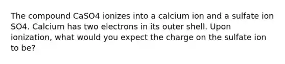 The compound CaSO4 ionizes into a calcium ion and a sulfate ion SO4. Calcium has two electrons in its outer shell. Upon ionization, what would you expect the charge on the sulfate ion to be?