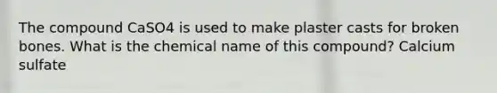 The compound CaSO4 is used to make plaster casts for broken bones. What is the chemical name of this compound? Calcium sulfate