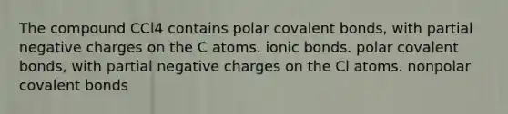 The compound CCl4 contains polar covalent bonds, with partial negative charges on the C atoms. ionic bonds. polar covalent bonds, with partial negative charges on the Cl atoms. nonpolar covalent bonds