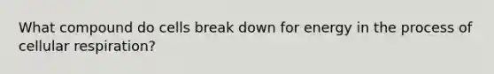 What compound do cells break down for energy in the process of cellular respiration?