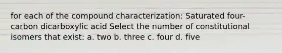 for each of the compound characterization: Saturated four-carbon dicarboxylic acid Select the number of constitutional isomers that exist: a. two b. three c. four d. five