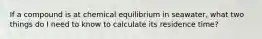 If a compound is at chemical equilibrium in seawater, what two things do I need to know to calculate its residence time?