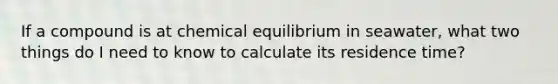 If a compound is at chemical equilibrium in seawater, what two things do I need to know to calculate its residence time?