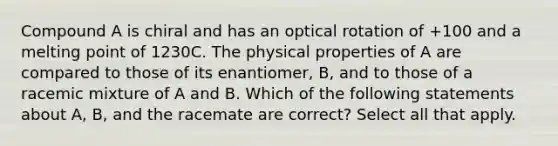 Compound A is chiral and has an optical rotation of +100 and a melting point of 1230C. The physical properties of A are compared to those of its enantiomer, B, and to those of a racemic mixture of A and B. Which of the following statements about A, B, and the racemate are correct? Select all that apply.