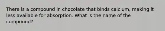 There is a compound in chocolate that binds calcium, making it less available for absorption. What is the name of the compound?