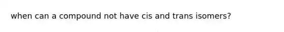 when can a compound not have cis and trans isomers?