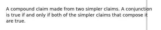 A compound claim made from two simpler claims. A conjunction is true if and only if both of the simpler claims that compose it are true.