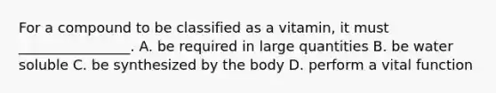 For a compound to be classified as a vitamin, it must ________________. A. be required in large quantities B. be water soluble C. be synthesized by the body D. perform a vital function