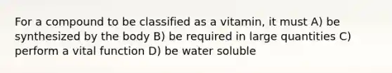 For a compound to be classified as a vitamin, it must A) be synthesized by the body B) be required in large quantities C) perform a vital function D) be water soluble