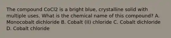 The compound CoCl2 is a bright blue, crystalline solid with multiple uses. What is the chemical name of this compound? A. Monocobalt dichloride B. Cobalt (II) chloride C. Cobalt dichloride D. Cobalt chloride