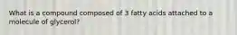 What is a compound composed of 3 fatty acids attached to a molecule of glycerol?