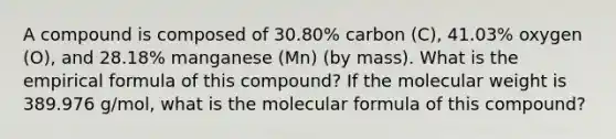 A compound is composed of 30.80% carbon (C), 41.03% oxygen (O), and 28.18% manganese (Mn) (by mass). What is the empirical formula of this compound? If the molecular weight is 389.976 g/mol, what is the molecular formula of this compound?