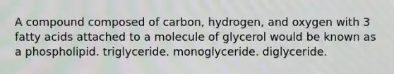 A compound composed of carbon, hydrogen, and oxygen with 3 fatty acids attached to a molecule of glycerol would be known as a phospholipid. triglyceride. monoglyceride. diglyceride.