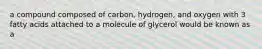 a compound composed of carbon, hydrogen, and oxygen with 3 fatty acids attached to a molecule of glycerol would be known as a