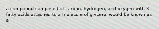 a compound composed of carbon, hydrogen, and oxygen with 3 fatty acids attached to a molecule of glycerol would be known as a