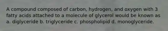 A compound composed of carbon, hydrogen, and oxygen with 3 fatty acids attached to a molecule of glycerol would be known as a. diglyceride b. triglyceride c. phospholipid d. monoglyceride.