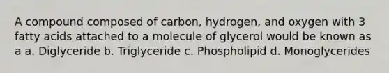 A compound composed of carbon, hydrogen, and oxygen with 3 <a href='https://www.questionai.com/knowledge/kXSfyghuEN-fatty-acids' class='anchor-knowledge'>fatty acids</a> attached to a molecule of glycerol would be known as a a. Diglyceride b. Triglyceride c. Phospholipid d. Monoglycerides