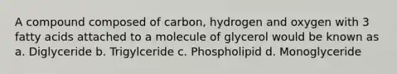 A compound composed of carbon, hydrogen and oxygen with 3 fatty acids attached to a molecule of glycerol would be known as a. Diglyceride b. Trigylceride c. Phospholipid d. Monoglyceride