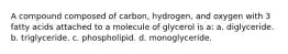 A compound composed of carbon, hydrogen, and oxygen with 3 fatty acids attached to a molecule of glycerol is a: a. diglyceride. b. triglyceride. c. phospholipid. d. monoglyceride.