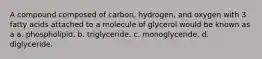 A compound composed of carbon, hydrogen, and oxygen with 3 fatty acids attached to a molecule of glycerol would be known as a a. phospholipid. b. triglyceride. c. monoglyceride. d. diglyceride.