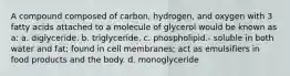 A compound composed of carbon, hydrogen, and oxygen with 3 fatty acids attached to a molecule of glycerol would be known as a: a. diglyceride. b. triglyceride. c. phospholipid.- soluble in both water and fat; found in cell membranes; act as emulsifiers in food products and the body. d. monoglyceride