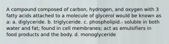 A compound composed of carbon, hydrogen, and oxygen with 3 fatty acids attached to a molecule of glycerol would be known as a: a. diglyceride. b. triglyceride. c. phospholipid.- soluble in both water and fat; found in cell membranes; act as emulsifiers in food products and the body. d. monoglyceride