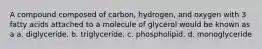 A compound composed of carbon, hydrogen, and oxygen with 3 fatty acids attached to a molecule of glycerol would be known as a a. diglyceride. b. triglyceride. c. phospholipid. d. monoglyceride