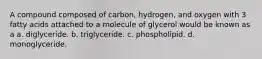 A compound composed of carbon, hydrogen, and oxygen with 3 fatty acids attached to a molecule of glycerol would be known as a a. diglyceride. b. triglyceride. c. phospholipid. d. monoglyceride.