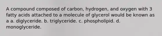 A compound composed of carbon, hydrogen, and oxygen with 3 fatty acids attached to a molecule of glycerol would be known as a a. diglyceride. b. triglyceride. c. phospholipid. d. monoglyceride.