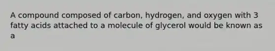 A compound composed of carbon, hydrogen, and oxygen with 3 fatty acids attached to a molecule of glycerol would be known as a