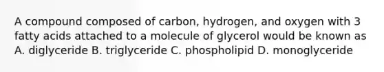 A compound composed of carbon, hydrogen, and oxygen with 3 fatty acids attached to a molecule of glycerol would be known as A. diglyceride B. triglyceride C. phospholipid D. monoglyceride