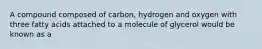 A compound composed of carbon, hydrogen and oxygen with three fatty acids attached to a molecule of glycerol would be known as a