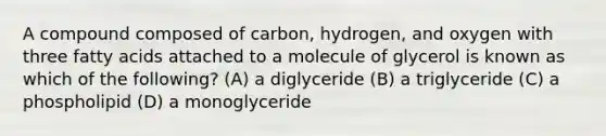 A compound composed of carbon, hydrogen, and oxygen with three fatty acids attached to a molecule of glycerol is known as which of the following? (A) a diglyceride (B) a triglyceride (C) a phospholipid (D) a monoglyceride